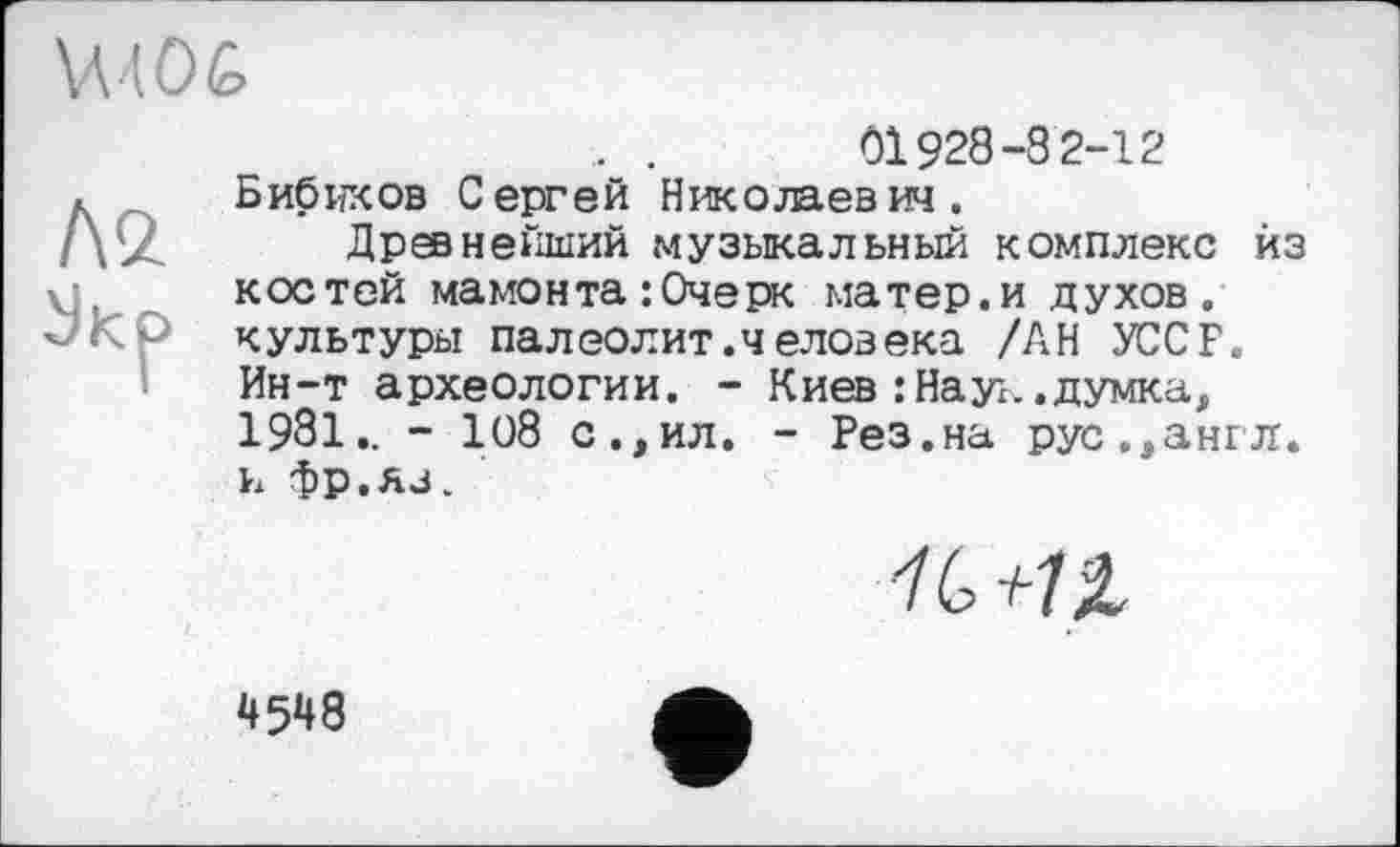 ﻿01928-8 2-12
Бибиков Сергей Николаевич.
Древнейший музыкальный комплекс из костей мамонта : Очерк матер, и духов, культуры палео л ит. человека /АН УССР. Ин-т археологии. - Киев : Наук, думка, 1981.. - 108 с.,ил. - Рез.на рус.,англ, к фр.Ав.
4548